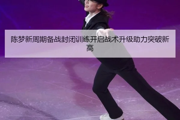 陈梦新周期备战封闭训练开启战术升级助力突破新高