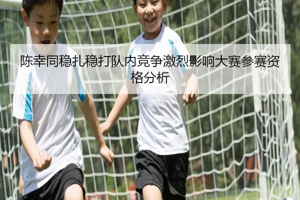 陈幸同稳扎稳打队内竞争激烈影响大赛参赛资格分析