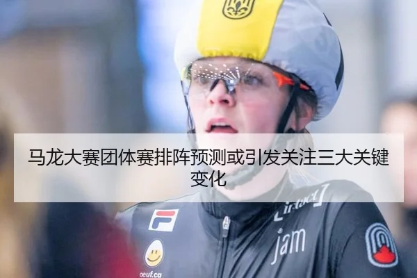 马龙大赛团体赛排阵预测或引发关注三大关键变化
