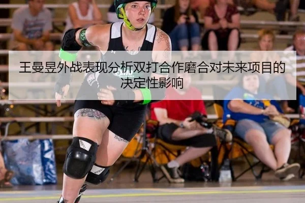 王曼昱外战表现分析双打合作磨合对未来项目的决定性影响